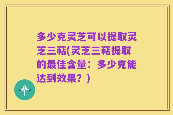 多少克灵芝可以提取灵芝三萜(灵芝三萜提取的最佳含量：多少克能达到效果？)