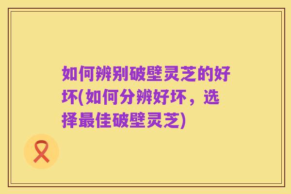如何辨别破壁灵芝的好坏(如何分辨好坏,选择最佳破壁灵芝)