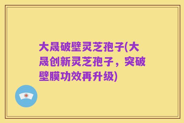 大晟破壁灵芝孢子(大晟创新灵芝孢子，突破壁膜功效再升级)
