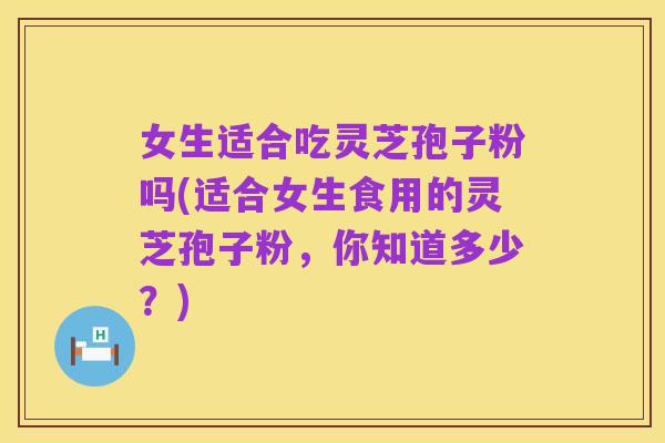 女生适合吃灵芝孢子粉吗(适合女生食用的灵芝孢子粉,你知道多少?)