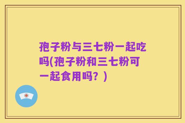 孢子粉与三七粉一起吃吗(孢子粉和三七粉可一起食用吗?)