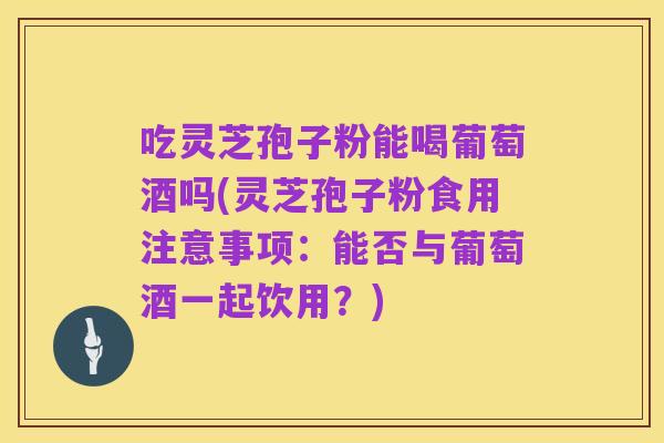 吃灵芝孢子粉能喝葡萄酒吗(灵芝孢子粉食用注意事项:能否与葡萄酒一起饮用?)