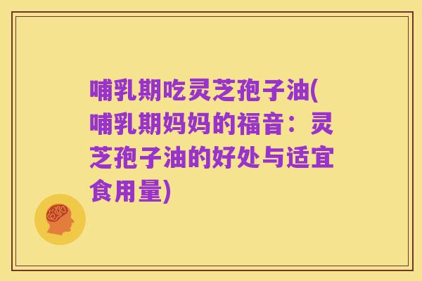 哺乳期吃灵芝孢子油(哺乳期妈妈的福音：灵芝孢子油的好处与适宜食用量)