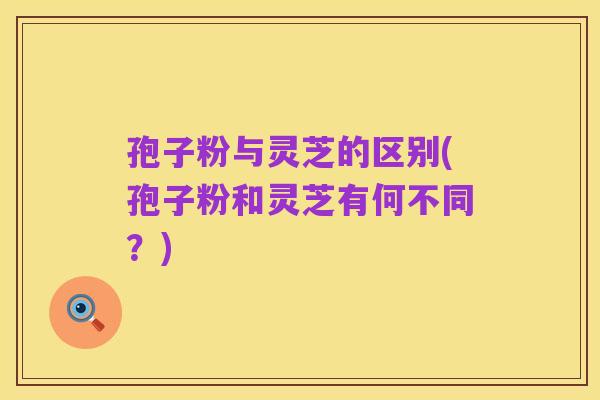 孢子粉与灵芝的区别(孢子粉和灵芝有何不同?)