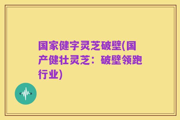国家健字灵芝破壁(国产健壮灵芝:破壁领跑行业)