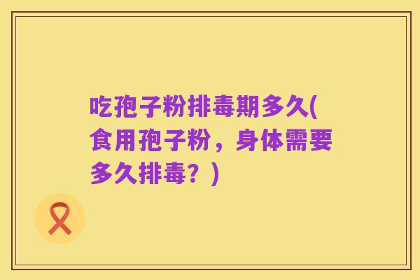 吃孢子粉排毒期多久(食用孢子粉,身体需要多久排毒?)