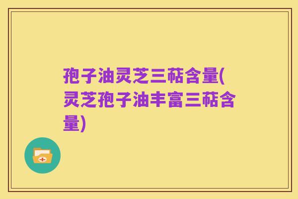 孢子油灵芝三萜含量(灵芝孢子油丰富三萜含量)