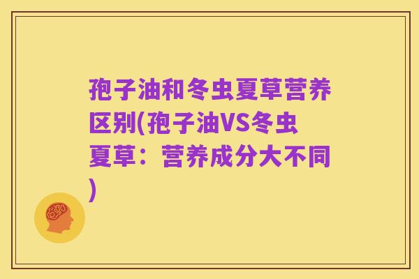 孢子油和冬虫夏草营养区别(孢子油VS冬虫夏草：营养成分大不同)