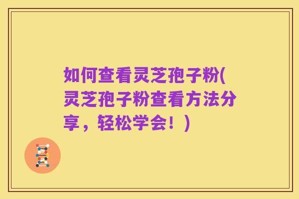 如何查看灵芝孢子粉(灵芝孢子粉查看方法分享,轻松学会!)