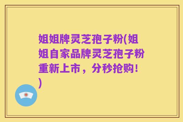 姐姐牌灵芝孢子粉(姐姐自家品牌灵芝孢子粉重新上市,分秒抢购!)