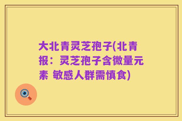大北青灵芝孢子(北青报:灵芝孢子含微量元素 敏感人群需慎食)