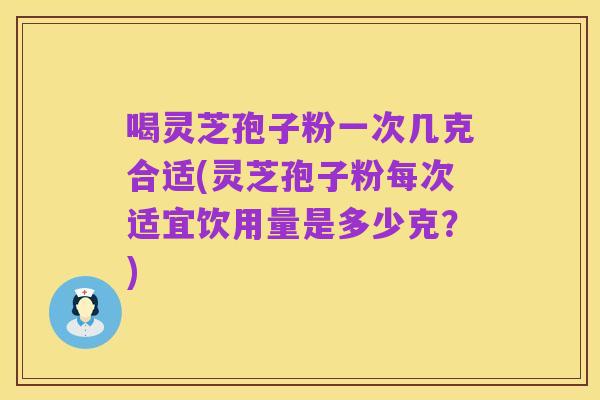喝灵芝孢子粉一次几克合适(灵芝孢子粉每次适宜饮用量是多少克?)