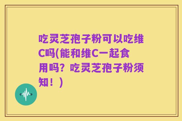 吃灵芝孢子粉可以吃维C吗(能和维C一起食用吗？吃灵芝孢子粉须知！)
