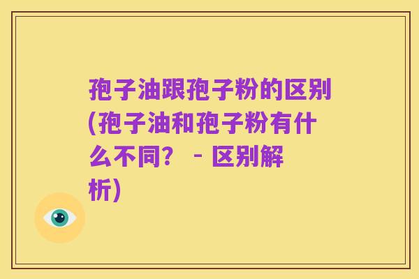 孢子油跟孢子粉的区别(孢子油和孢子粉有什么不同？ - 区别解析)