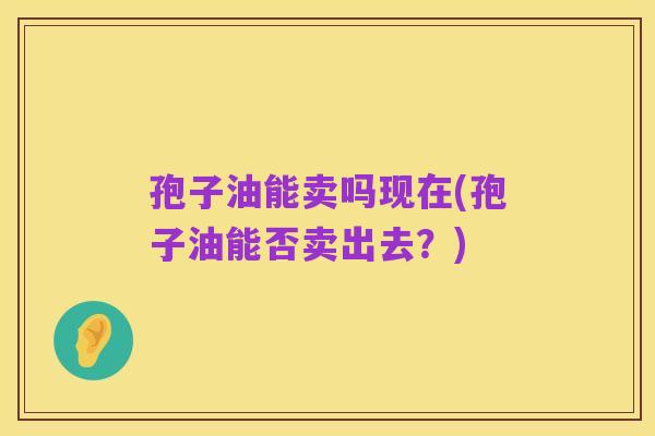 孢子油能卖吗现在(孢子油能否卖出去？)
