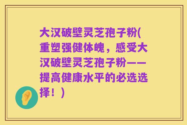 大汉破壁灵芝孢子粉(重塑强健体魄,感受大汉破壁灵芝孢子粉——提高健康水平的必选选择!)