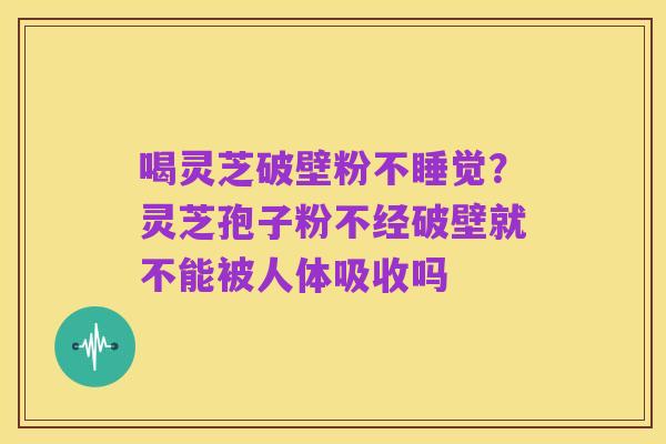 喝灵芝破壁粉不睡觉?灵芝孢子粉不经破壁就不能被人体吸收吗