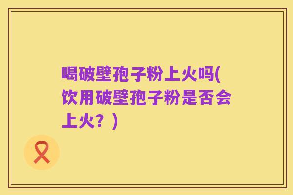 喝破壁孢子粉上火吗(饮用破壁孢子粉是否会上火？)