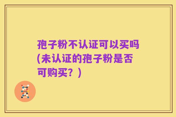孢子粉不认证可以买吗(未认证的孢子粉是否可购买?)