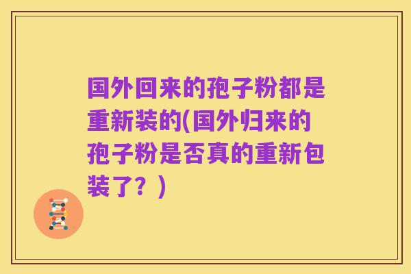 国外回来的孢子粉都是重新装的(国外归来的孢子粉是否真的重新包装了?)