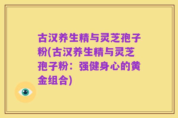 古汉养生精与灵芝孢子粉(古汉养生精与灵芝孢子粉：强健身心的黄金组合)