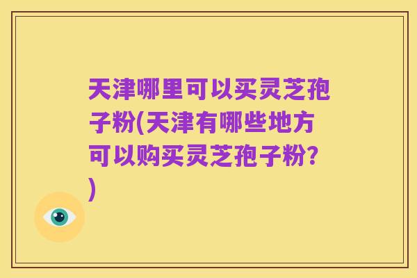 天津哪里可以买灵芝孢子粉(天津有哪些地方可以购买灵芝孢子粉？)