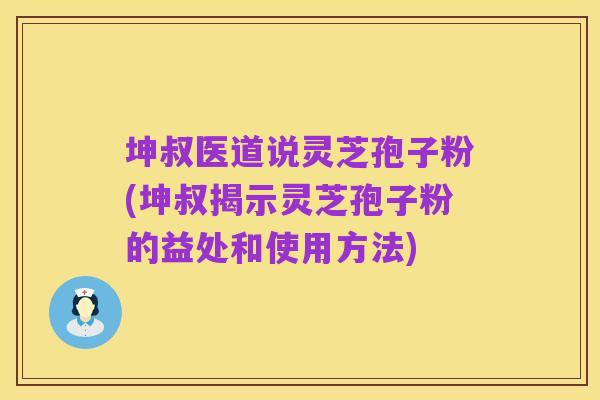 坤叔医道说灵芝孢子粉(坤叔揭示灵芝孢子粉的益处和使用方法)