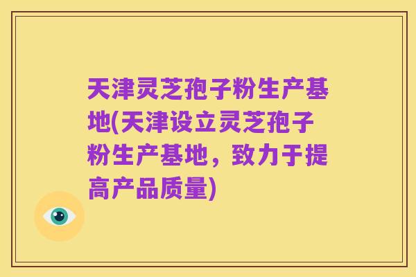 天津灵芝孢子粉生产基地(天津设立灵芝孢子粉生产基地，致力于提高产品质量)