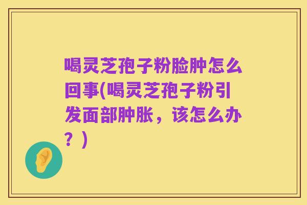 喝灵芝孢子粉脸肿怎么回事(喝灵芝孢子粉引发面部肿胀,该怎么办?)