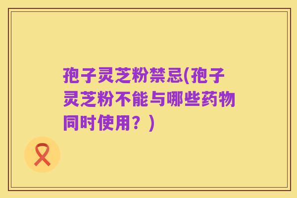 孢子灵芝粉禁忌(孢子灵芝粉不能与哪些药物同时使用?)