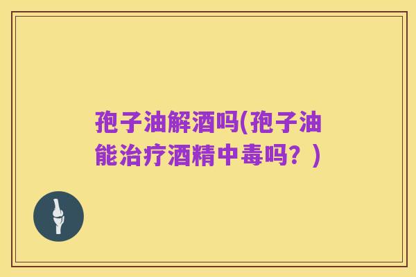 孢子油解酒吗(孢子油能治疗酒精中毒吗?)