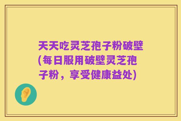 天天吃灵芝孢子粉破壁(每日服用破壁灵芝孢子粉,享受健康益处)