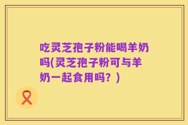吃灵芝孢子粉能喝羊奶吗(灵芝孢子粉可与羊奶一起食用吗?)