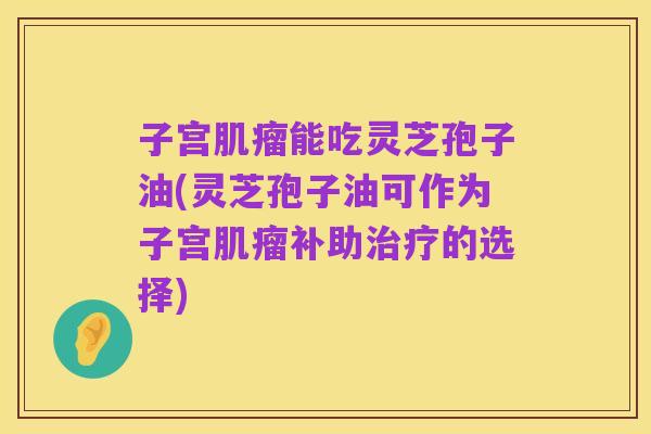 子宫肌瘤能吃灵芝孢子油(灵芝孢子油可作为子宫肌瘤补助治疗的选择)