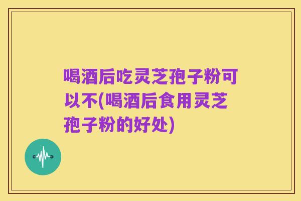 喝酒后吃灵芝孢子粉可以不(喝酒后食用灵芝孢子粉的好处)