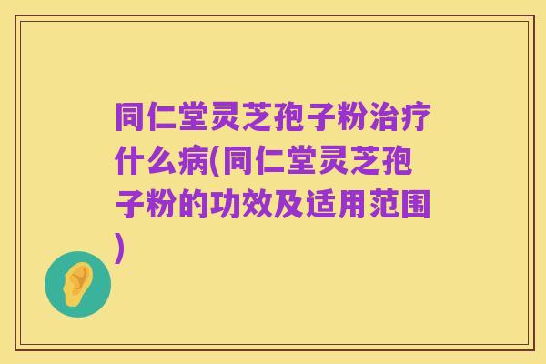 同仁堂灵芝孢子粉治疗什么病(同仁堂灵芝孢子粉的功效及适用范围)