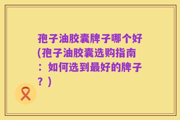 孢子油胶囊牌子哪个好(孢子油胶囊选购指南：如何选到最好的牌子？)