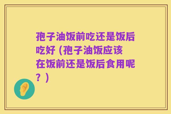 孢子油饭前吃还是饭后吃好 (孢子油饭应该在饭前还是饭后食用呢?)