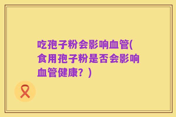 吃孢子粉会影响血管(食用孢子粉是否会影响血管健康?)