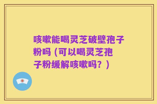 咳嗽能喝灵芝破壁孢子粉吗 (可以喝灵芝孢子粉缓解咳嗽吗?)