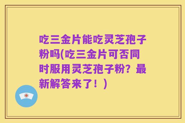 吃三金片能吃灵芝孢子粉吗(吃三金片可否同时服用灵芝孢子粉？最新解答来了！)