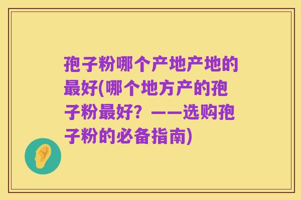 孢子粉哪个产地产地的最好(哪个地方产的孢子粉最好?——选购孢子粉的必备指南)