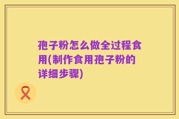 孢子粉怎么做全过程食用(制作食用孢子粉的详细步骤)