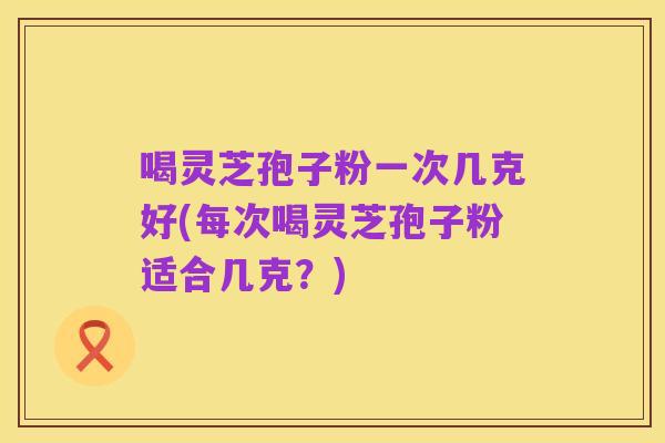 喝灵芝孢子粉一次几克好(每次喝灵芝孢子粉适合几克?)