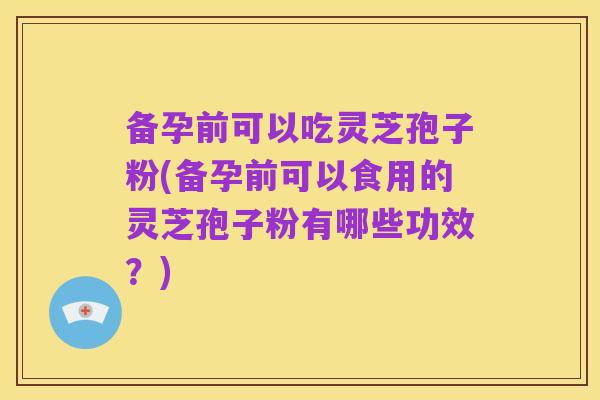 备孕前可以吃灵芝孢子粉(备孕前可以食用的灵芝孢子粉有哪些功效？)