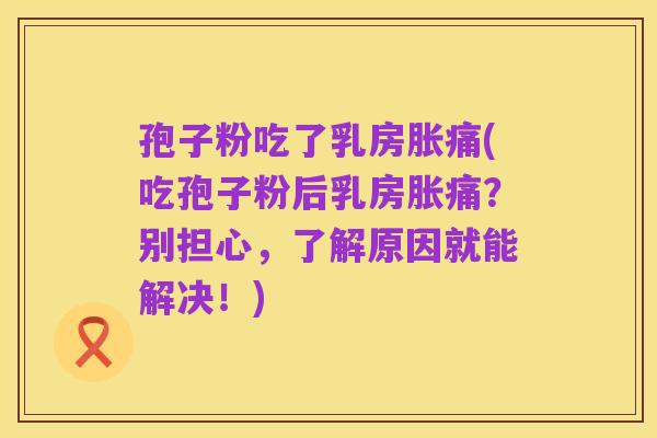 孢子粉吃了乳房胀痛(吃孢子粉后乳房胀痛?别担心,了解原因就能解决!)
