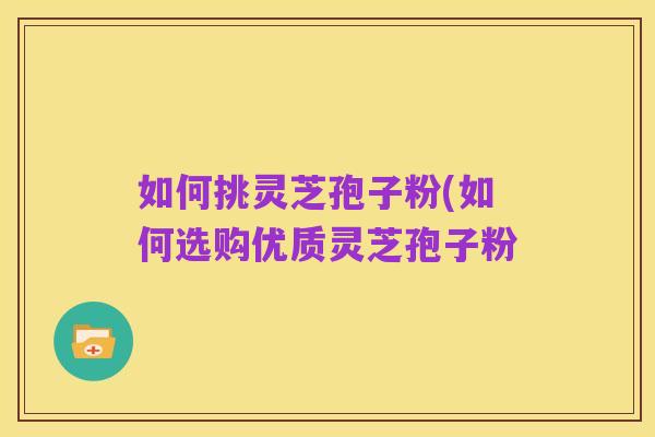 如何挑灵芝孢子粉(如何选购优质灵芝孢子粉