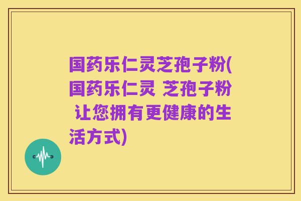 国药乐仁灵芝孢子粉(国药乐仁灵 芝孢子粉 让您拥有更健康的生活方式)
