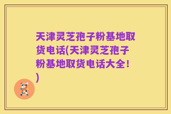 天津灵芝孢子粉基地取货电话(天津灵芝孢子粉基地取货电话大全!)
