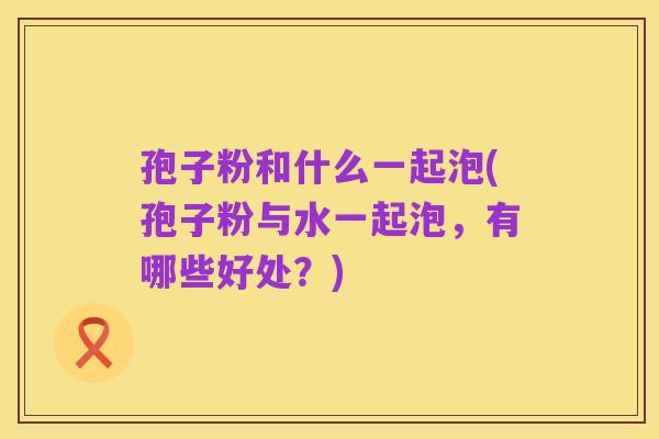 孢子粉和什么一起泡(孢子粉与水一起泡,有哪些好处?)